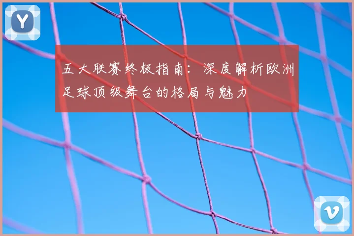 五大联赛终极指南：深度解析欧洲足球顶级舞台的格局与魅力
