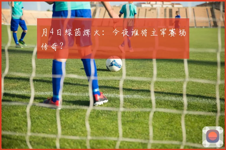 月4日绿茵烽火：今夜谁将主宰赛场传奇？