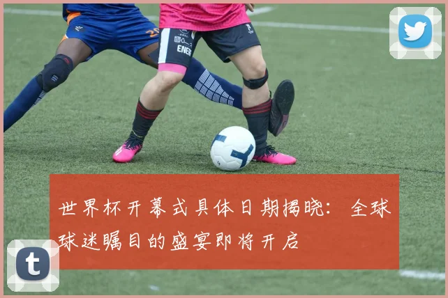世界杯开幕式具体日期揭晓：全球球迷瞩目的盛宴即将开启