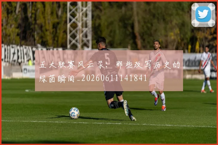 五大联赛风云录:那些改写历史的绿茵瞬间_20260611141841
