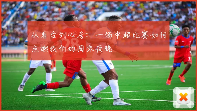 从看台到心房：一场中超比赛如何点燃我们的周末夜晚