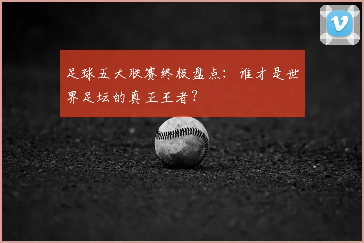 足球五大联赛终极盘点:谁才是世界足坛的真正王者?