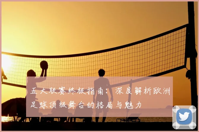 五大联赛终极指南：深度解析欧洲足球顶级舞台的格局与魅力