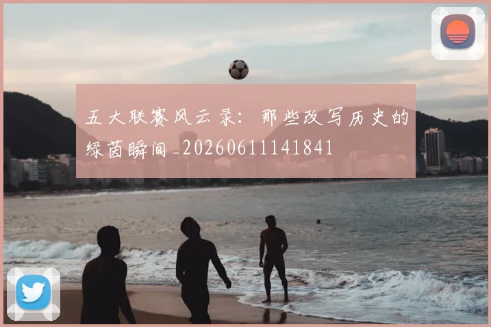 五大联赛风云录：那些改写历史的绿茵瞬间_20260611141841
